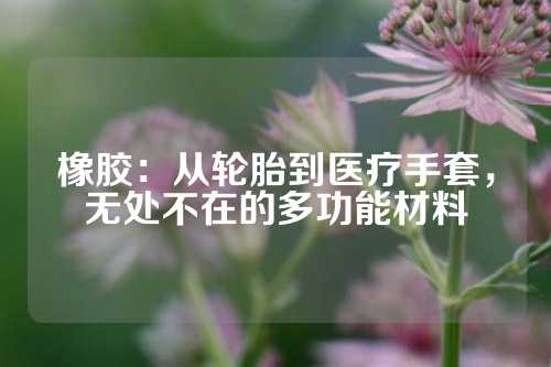 橡胶：从轮胎到医疗手套，无处不在的多功能材料