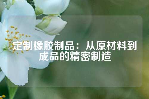 定制橡胶制品：从原材料到成品的精密制造
