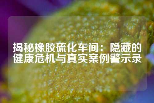 揭秘橡胶硫化车间:隐藏的健康危机与真实案例警示录