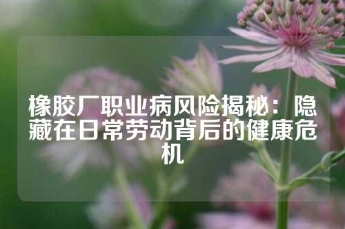 橡胶厂职业病风险揭秘：隐藏在日常劳动背后的健康危机