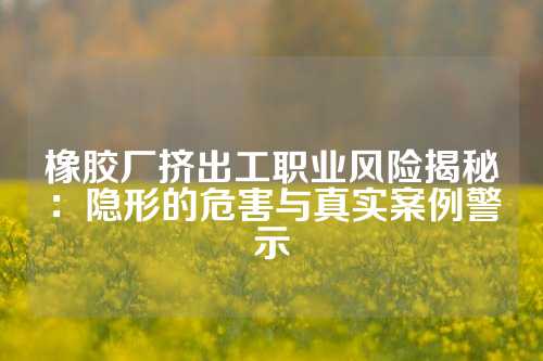 橡胶厂挤出工职业风险揭秘：隐形的危害与真实案例警示