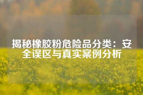 揭秘橡胶粉危险品分类：安全误区与真实案例分析