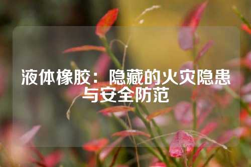 液体橡胶：隐藏的火灾隐患与安全防范
