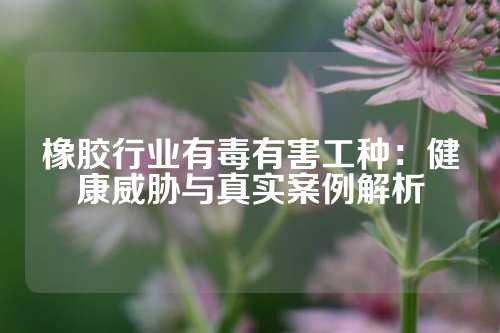 橡胶行业有毒有害工种：健康威胁与真实案例解析