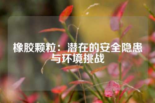 橡胶颗粒：潜在的安全隐患与环境挑战