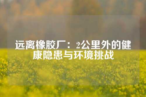 远离橡胶厂：2公里外的健康隐患与环境挑战