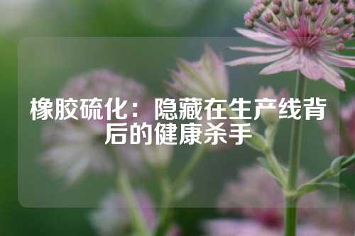 橡胶硫化：隐藏在生产线背后的健康杀手