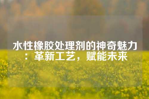 水性橡胶处理剂的神奇魅力：革新工艺，赋能未来