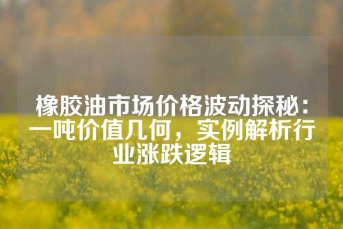 橡胶油市场价格波动探秘：一吨价值几何，实例解析行业涨跌逻辑
