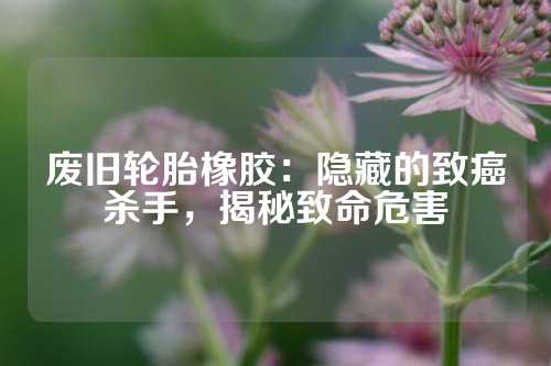 废旧轮胎橡胶：隐藏的致癌杀手，揭秘致命危害