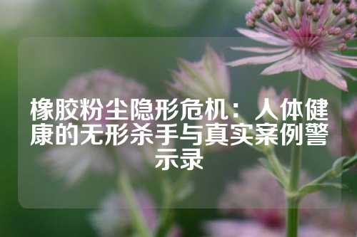 橡胶粉尘隐形危机：人体健康的无形杀手与真实案例警示录