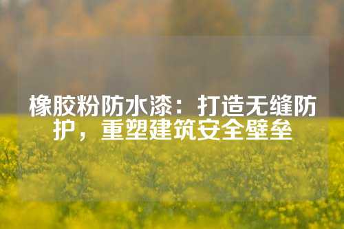 橡胶粉防水漆：打造无缝防护，重塑建筑安全壁垒