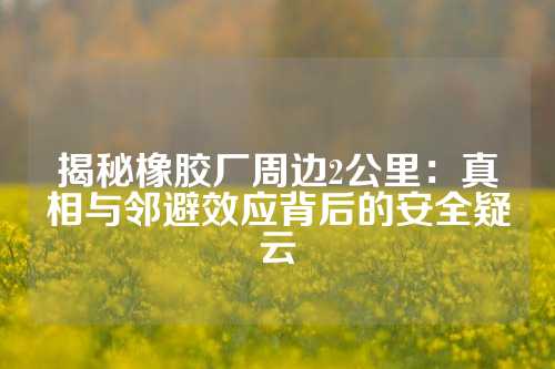 揭秘橡胶厂周边2公里：真相与邻避效应背后的安全疑云