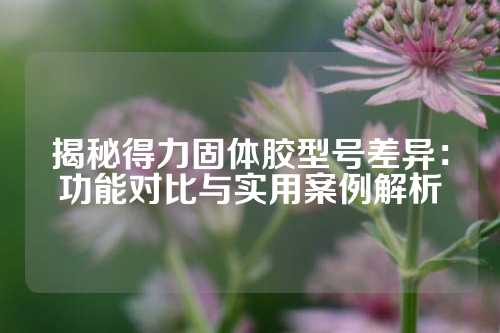 揭秘得力固体胶型号差异：功能对比与实用案例解析
