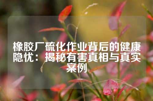 橡胶厂硫化作业背后的健康隐忧：揭秘有害真相与真实案例