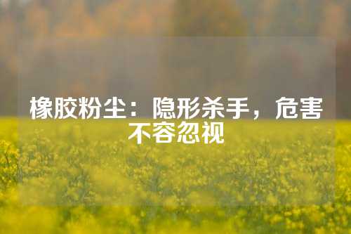橡胶粉尘：隐形杀手，危害不容忽视