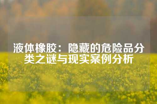 液体橡胶：隐藏的危险品分类之谜与现实案例分析