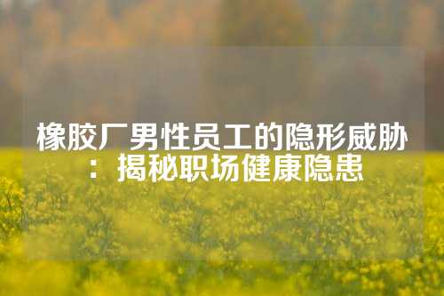 橡胶厂男性员工的隐形威胁：揭秘职场健康隐患
