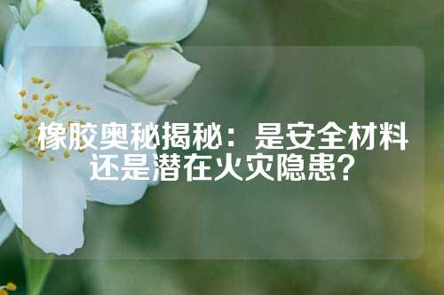 橡胶奥秘揭秘：是安全材料还是潜在火灾隐患？