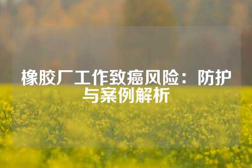 橡胶厂工作致癌风险：防护与案例解析