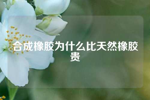合成橡胶为什么比天然橡胶贵