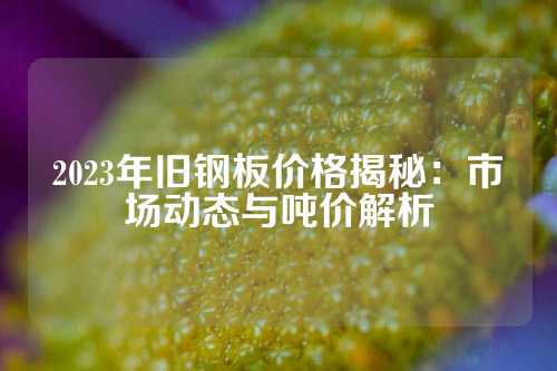 2023年旧钢板价格揭秘：市场动态与吨价解析