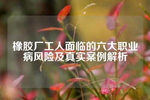 橡胶厂工人面临的六大职业病风险及真实案例解析