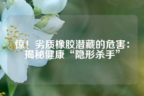 惊！劣质橡胶潜藏的危害：揭秘健康“隐形杀手”