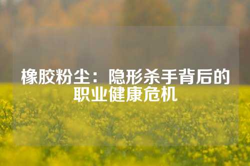 橡胶粉尘：隐形杀手背后的职业健康危机