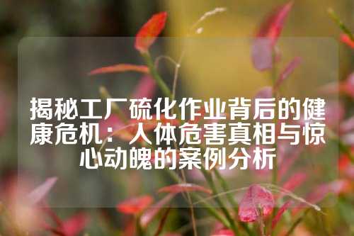 揭秘工厂硫化作业背后的健康危机：人体危害真相与惊心动魄的案例分析