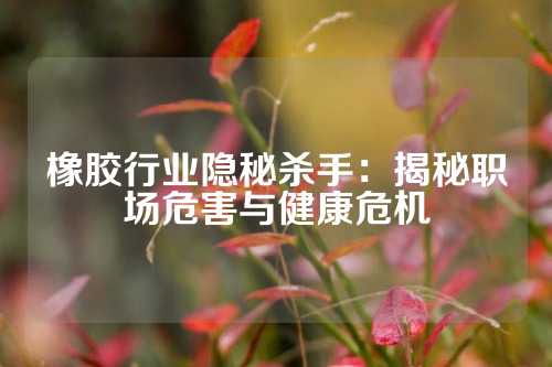 橡胶行业隐秘杀手：揭秘职场危害与健康危机