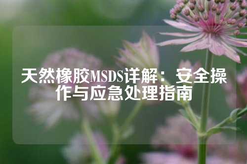 天然橡胶MSDS详解：安全操作与应急处理指南