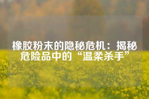 橡胶粉末的隐秘危机：揭秘危险品中的“温柔杀手”