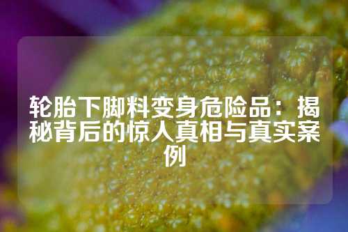 轮胎下脚料变身危险品：揭秘背后的惊人真相与真实案例