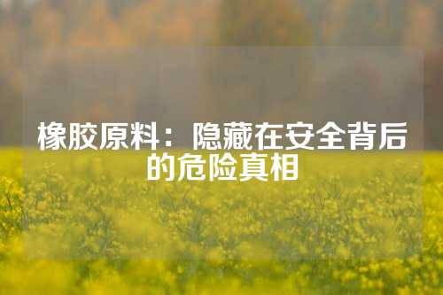 橡胶原料：隐藏在安全背后的危险真相