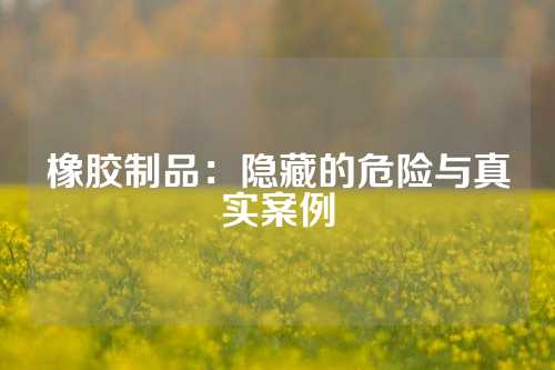 橡胶制品：隐藏的危险与真实案例