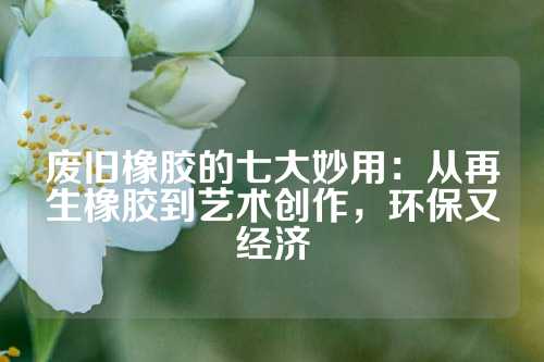 废旧橡胶的七大妙用：从再生橡胶到艺术创作，环保又经济