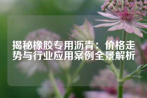 揭秘橡胶专用沥青：价格走势与行业应用案例全景解析
