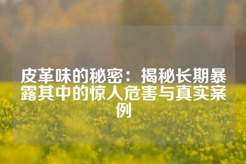皮革味的秘密:揭秘长期暴露其中的惊人危害与真实案例