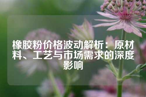 橡胶粉价格波动解析：原材料、工艺与市场需求的深度影响