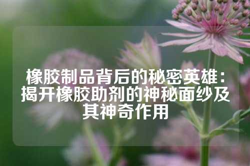 橡胶制品背后的秘密英雄：揭开橡胶助剂的神秘面纱及其神奇作用