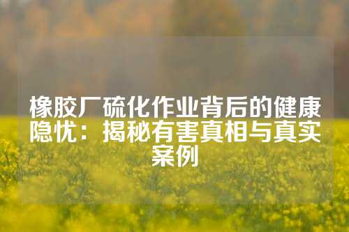 橡胶厂硫化作业背后的健康隐忧：揭秘有害真相与真实案例