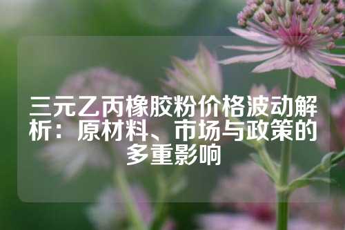 三元乙丙橡胶粉价格波动解析：原材料、市场与政策的多重影响