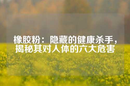橡胶粉：隐藏的健康杀手，揭秘其对人体的六大危害