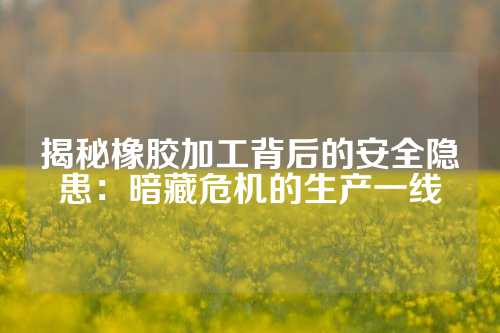 揭秘橡胶加工背后的安全隐患：暗藏危机的生产一线