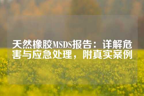 天然橡胶MSDS报告：详解危害与应急处理，附真实案例