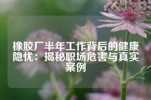 橡胶厂半年工作背后的健康隐忧：揭秘职场危害与真实案例