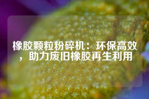 橡胶颗粒粉碎机：环保高效，助力废旧橡胶再生利用