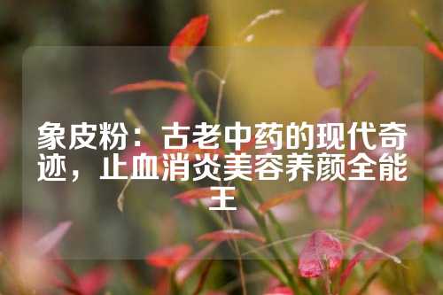 象皮粉：古老中药的现代奇迹，止血消炎美容养颜全能王
