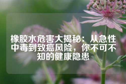 橡胶水危害大揭秘：从急性中毒到致癌风险，你不可不知的健康隐患